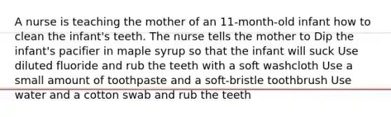 A nurse is teaching the mother of an 11-month-old infant how to clean the infant's teeth. The nurse tells the mother to Dip the infant's pacifier in maple syrup so that the infant will suck Use diluted fluoride and rub the teeth with a soft washcloth Use a small amount of toothpaste and a soft-bristle toothbrush Use water and a cotton swab and rub the teeth