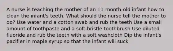 A nurse is teaching the mother of an 11-month-old infant how to clean the infant's teeth. What should the nurse tell the mother to do? Use water and a cotton swab and rub the teeth Use a small amount of toothpaste and a soft-bristle toothbrush Use diluted fluoride and rub the teeth with a soft washcloth Dip the infant's pacifier in maple syrup so that the infant will suck