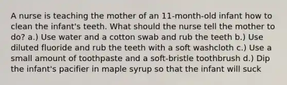 A nurse is teaching the mother of an 11-month-old infant how to clean the infant's teeth. What should the nurse tell the mother to do? a.) Use water and a cotton swab and rub the teeth b.) Use diluted fluoride and rub the teeth with a soft washcloth c.) Use a small amount of toothpaste and a soft-bristle toothbrush d.) Dip the infant's pacifier in maple syrup so that the infant will suck