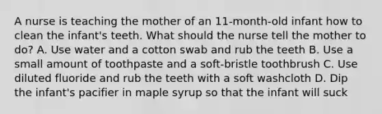 A nurse is teaching the mother of an 11-month-old infant how to clean the infant's teeth. What should the nurse tell the mother to do? A. Use water and a cotton swab and rub the teeth B. Use a small amount of toothpaste and a soft-bristle toothbrush C. Use diluted fluoride and rub the teeth with a soft washcloth D. Dip the infant's pacifier in maple syrup so that the infant will suck