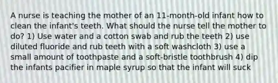 A nurse is teaching the mother of an 11-month-old infant how to clean the infant's teeth. What should the nurse tell the mother to do? 1) Use water and a cotton swab and rub the teeth 2) use diluted fluoride and rub teeth with a soft washcloth 3) use a small amount of toothpaste and a soft-bristle toothbrush 4) dip the infants pacifier in maple syrup so that the infant will suck