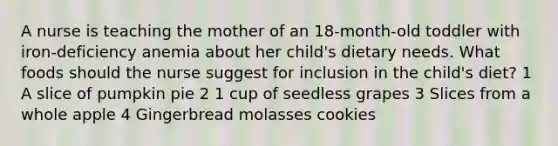 A nurse is teaching the mother of an 18-month-old toddler with iron-deficiency anemia about her child's dietary needs. What foods should the nurse suggest for inclusion in the child's diet? 1 A slice of pumpkin pie 2 1 cup of seedless grapes 3 Slices from a whole apple 4 Gingerbread molasses cookies