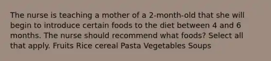 The nurse is teaching a mother of a 2-month-old that she will begin to introduce certain foods to the diet between 4 and 6 months. The nurse should recommend what foods? Select all that apply. Fruits Rice cereal Pasta Vegetables Soups