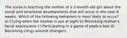 The nurse is teaching the mother of a 2-month-old girl about the social and emotional developments that will occur in the next 8 weeks. Which of the following behaviors is most likely to occur? a) Crying when the mother is out of sight b) Mimicking mother's facial expressions c) Participating in a game of peek-a-boo d) Becoming clingy around strangers