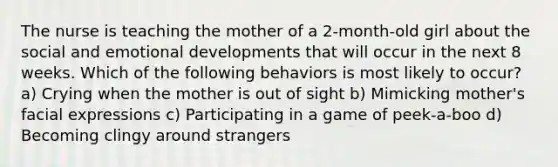 The nurse is teaching the mother of a 2-month-old girl about the social and emotional developments that will occur in the next 8 weeks. Which of the following behaviors is most likely to occur? a) Crying when the mother is out of sight b) Mimicking mother's facial expressions c) Participating in a game of peek-a-boo d) Becoming clingy around strangers