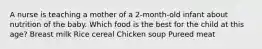 A nurse is teaching a mother of a 2-month-old infant about nutrition of the baby. Which food is the best for the child at this age? Breast milk Rice cereal Chicken soup Pureed meat