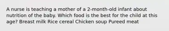 A nurse is teaching a mother of a 2-month-old infant about nutrition of the baby. Which food is the best for the child at this age? Breast milk Rice cereal Chicken soup Pureed meat