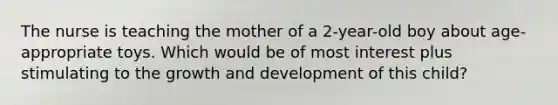 The nurse is teaching the mother of a 2-year-old boy about age-appropriate toys. Which would be of most interest plus stimulating to the growth and development of this child?