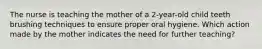 The nurse is teaching the mother of a 2-year-old child teeth brushing techniques to ensure proper oral hygiene. Which action made by the mother indicates the need for further teaching?