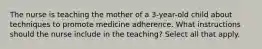 The nurse is teaching the mother of a 3-year-old child about techniques to promote medicine adherence. What instructions should the nurse include in the teaching? Select all that apply.