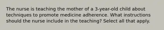 The nurse is teaching the mother of a 3-year-old child about techniques to promote medicine adherence. What instructions should the nurse include in the teaching? Select all that apply.