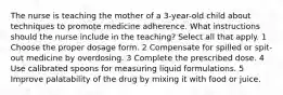 The nurse is teaching the mother of a 3-year-old child about techniques to promote medicine adherence. What instructions should the nurse include in the teaching? Select all that apply. 1 Choose the proper dosage form. 2 Compensate for spilled or spit-out medicine by overdosing. 3 Complete the prescribed dose. 4 Use calibrated spoons for measuring liquid formulations. 5 Improve palatability of the drug by mixing it with food or juice.