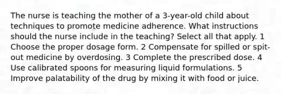 The nurse is teaching the mother of a 3-year-old child about techniques to promote medicine adherence. What instructions should the nurse include in the teaching? Select all that apply. 1 Choose the proper dosage form. 2 Compensate for spilled or spit-out medicine by overdosing. 3 Complete the prescribed dose. 4 Use calibrated spoons for measuring liquid formulations. 5 Improve palatability of the drug by mixing it with food or juice.