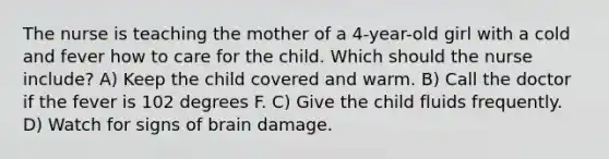 The nurse is teaching the mother of a 4-year-old girl with a cold and fever how to care for the child. Which should the nurse include? A) Keep the child covered and warm. B) Call the doctor if the fever is 102 degrees F. C) Give the child fluids frequently. D) Watch for signs of brain damage.