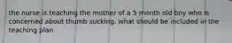 the nurse is teaching the mother of a 5 month old boy who is concerned about thumb sucking. what should be included in the teaching plan