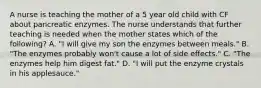 A nurse is teaching the mother of a 5 year old child with CF about pancreatic enzymes. The nurse understands that further teaching is needed when the mother states which of the following? A. "I will give my son the enzymes between meals." B. "The enzymes probably won't cause a lot of side effects." C. "The enzymes help him digest fat." D. "I will put the enzyme crystals in his applesauce."