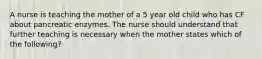 A nurse is teaching the mother of a 5 year old child who has CF about pancreatic enzymes. The nurse should understand that further teaching is necessary when the mother states which of the following?