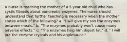 A nurse is teaching the mother of a 5 year old child who has cystic fibrosis about pancreatic enzymes. The nurse should understand that further teaching is necessary when the mother states which of the following? a. "I will give my son the enzymes between meals." b. "The enzymes probably won't cause many adverse effects." c. "The enzymes help him digest fat." d. " I will put the enzyme crystals and his applesauce."