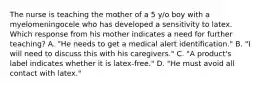 The nurse is teaching the mother of a 5 y/o boy with a myelomeningocele who has developed a sensitivity to latex. Which response from his mother indicates a need for further teaching? A. "He needs to get a medical alert identification." B. "I will need to discuss this with his caregivers." C. "A product's label indicates whether it is latex-free." D. "He must avoid all contact with latex."