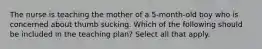 The nurse is teaching the mother of a 5-month-old boy who is concerned about thumb sucking. Which of the following should be included in the teaching plan? Select all that apply.