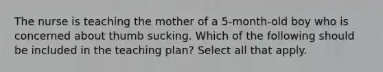 The nurse is teaching the mother of a 5-month-old boy who is concerned about thumb sucking. Which of the following should be included in the teaching plan? Select all that apply.