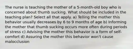 The nurse is teaching the mother of a 5-month-old boy who is concerned about thumb sucking. What should be included in the teaching plan? Select all that apply. a) Telling the mother this behavior usually decreases by 6 to 9 months of age b) Informing the mother that thumb sucking occurs more often during periods of stress c) Advising the mother this behavior is a form of self-comfort d) Assuring the mother this behavior won't cause malocclusion