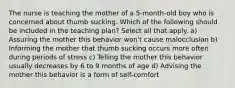 The nurse is teaching the mother of a 5-month-old boy who is concerned about thumb sucking. Which of the following should be included in the teaching plan? Select all that apply. a) Assuring the mother this behavior won't cause malocclusion b) Informing the mother that thumb sucking occurs more often during periods of stress c) Telling the mother this behavior usually decreases by 6 to 9 months of age d) Advising the mother this behavior is a form of self-comfort