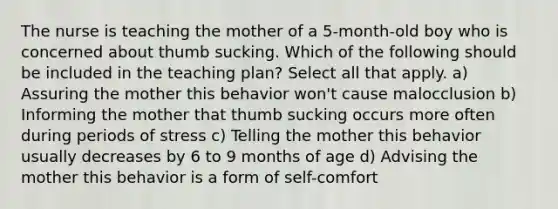 The nurse is teaching the mother of a 5-month-old boy who is concerned about thumb sucking. Which of the following should be included in the teaching plan? Select all that apply. a) Assuring the mother this behavior won't cause malocclusion b) Informing the mother that thumb sucking occurs more often during periods of stress c) Telling the mother this behavior usually decreases by 6 to 9 months of age d) Advising the mother this behavior is a form of self-comfort