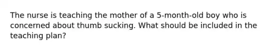 The nurse is teaching the mother of a 5-month-old boy who is concerned about thumb sucking. What should be included in the teaching plan?