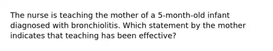 The nurse is teaching the mother of a 5-month-old infant diagnosed with bronchiolitis. Which statement by the mother indicates that teaching has been effective?