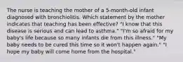 The nurse is teaching the mother of a 5-month-old infant diagnosed with bronchiolitis. Which statement by the mother indicates that teaching has been effective? "I know that this disease is serious and can lead to asthma." "I'm so afraid for my baby's life because so many infants die from this illness." "My baby needs to be cured this time so it won't happen again." "I hope my baby will come home from the hospital."