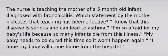 The nurse is teaching the mother of a 5-month-old infant diagnosed with bronchiolitis. Which statement by the mother indicates that teaching has been effective? "I know that this disease is serious and can lead to asthma." "I'm so afraid for my baby's life because so many infants die from this illness." "My baby needs to be cured this time so it won't happen again." "I hope my baby will come home from the hospital."