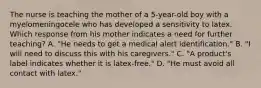 The nurse is teaching the mother of a 5-year-old boy with a myelomeningocele who has developed a sensitivity to latex. Which response from his mother indicates a need for further teaching? A. "He needs to get a medical alert identification." B. "I will need to discuss this with his caregivers." C. "A product's label indicates whether it is latex-free." D. "He must avoid all contact with latex."