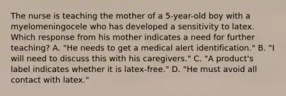 The nurse is teaching the mother of a 5-year-old boy with a myelomeningocele who has developed a sensitivity to latex. Which response from his mother indicates a need for further teaching? A. "He needs to get a medical alert identification." B. "I will need to discuss this with his caregivers." C. "A product's label indicates whether it is latex-free." D. "He must avoid all contact with latex."