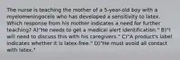 The nurse is teaching the mother of a 5-year-old boy with a myelomeningocele who has developed a sensitivity to latex. Which response from his mother indicates a need for further teaching? A)"He needs to get a medical alert identification." B)"I will need to discuss this with his caregivers." C)"A product's label indicates whether it is latex-free." D)"He must avoid all contact with latex."