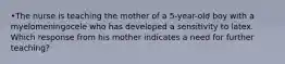 •The nurse is teaching the mother of a 5-year-old boy with a myelomeningocele who has developed a sensitivity to latex. Which response from his mother indicates a need for further teaching?