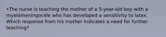 •The nurse is teaching the mother of a 5-year-old boy with a myelomeningocele who has developed a sensitivity to latex. Which response from his mother indicates a need for further teaching?