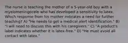 The nurse is teaching the mother of a 5-year-old boy with a myelomeningocele who has developed a sensitivity to latex. Which response from his mother indicates a need for further teaching? A) "He needs to get a medical alert identification." B) "I will need to discuss this with his caregivers." C) "A product's label indicates whether it is latex-free." D) "He must avoid all contact with latex."