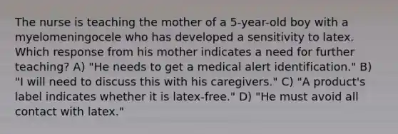 The nurse is teaching the mother of a 5-year-old boy with a myelomeningocele who has developed a sensitivity to latex. Which response from his mother indicates a need for further teaching? A) "He needs to get a medical alert identification." B) "I will need to discuss this with his caregivers." C) "A product's label indicates whether it is latex-free." D) "He must avoid all contact with latex."