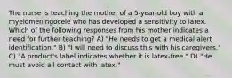 The nurse is teaching the mother of a 5-year-old boy with a myelomeningocele who has developed a sensitivity to latex. Which of the following responses from his mother indicates a need for further teaching? A) "He needs to get a medical alert identification." B) "I will need to discuss this with his caregivers." C) "A product's label indicates whether it is latex-free." D) "He must avoid all contact with latex."