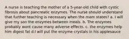 A nurse is teaching the mother of a 5-year-old child with cystic fibrosis about pancreatic enzymes. The nurse should understand that further teaching is necessary when the mom states? a. I will give my son the enzymes between meals. b. The enzymes probably wont cause many adverse effects. c. the enzymes help him digest fat d.I will put the enzyme crystals in his applesauce