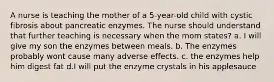 A nurse is teaching the mother of a 5-year-old child with cystic fibrosis about pancreatic enzymes. The nurse should understand that further teaching is necessary when the mom states? a. I will give my son the enzymes between meals. b. The enzymes probably wont cause many adverse effects. c. the enzymes help him digest fat d.I will put the enzyme crystals in his applesauce