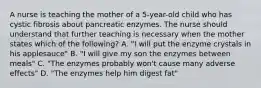 A nurse is teaching the mother of a 5-year-old child who has cystic fibrosis about pancreatic enzymes. The nurse should understand that further teaching is necessary when the mother states which of the following? A. "I will put the enzyme crystals in his applesauce" B. "I will give my son the enzymes between meals" C. "The enzymes probably won't cause many adverse effects" D. "The enzymes help him digest fat"