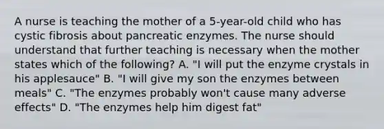 A nurse is teaching the mother of a 5-year-old child who has cystic fibrosis about pancreatic enzymes. The nurse should understand that further teaching is necessary when the mother states which of the following? A. "I will put the enzyme crystals in his applesauce" B. "I will give my son the enzymes between meals" C. "The enzymes probably won't cause many adverse effects" D. "The enzymes help him digest fat"