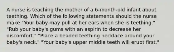 A nurse is teaching the mother of a 6-month-old infant about teething. Which of the following statements should the nurse make "Your baby may pull at her ears when she is teething." "Rub your baby's gums with an aspirin to decrease her discomfort." "Place a beaded teething necklace around your baby's neck." "Your baby's upper middle teeth will erupt first."