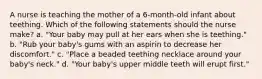 A nurse is teaching the mother of a 6-month-old infant about teething. Which of the following statements should the nurse make? a. "Your baby may pull at her ears when she is teething." b. "Rub your baby's gums with an aspirin to decrease her discomfort." c. "Place a beaded teething necklace around your baby's neck." d. "Your baby's upper middle teeth will erupt first."