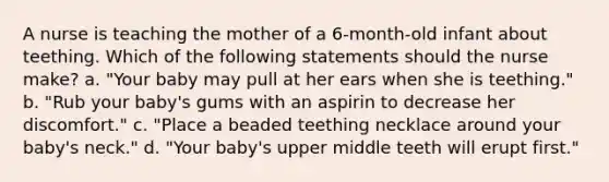 A nurse is teaching the mother of a 6-month-old infant about teething. Which of the following statements should the nurse make? a. "Your baby may pull at her ears when she is teething." b. "Rub your baby's gums with an aspirin to decrease her discomfort." c. "Place a beaded teething necklace around your baby's neck." d. "Your baby's upper middle teeth will erupt first."