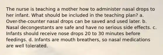 The nurse is teaching a mother how to administer nasal drops to her infant. What should be included in the teaching plan? a. Over-the-counter nasal drops can be saved and used later. b. Nasal decongestants are safe and have no serious side effects. c. Infants should receive nose drops 20 to 30 minutes before feedings. d. Infants are mouth breathers, so nasal medications are well tolerated.