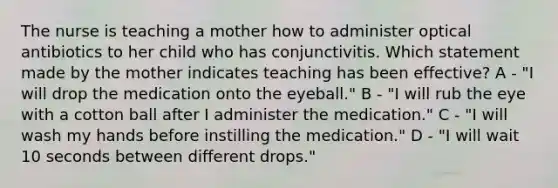 The nurse is teaching a mother how to administer optical antibiotics to her child who has conjunctivitis. Which statement made by the mother indicates teaching has been effective? A - "I will drop the medication onto the eyeball." B - "I will rub the eye with a cotton ball after I administer the medication." C - "I will wash my hands before instilling the medication." D - "I will wait 10 seconds between different drops."