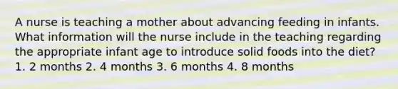 A nurse is teaching a mother about advancing feeding in infants. What information will the nurse include in the teaching regarding the appropriate infant age to introduce solid foods into the diet? 1. 2 months 2. 4 months 3. 6 months 4. 8 months